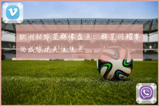 欧洲杯球星群像盘点:群星闪耀赛场成球迷关注焦点