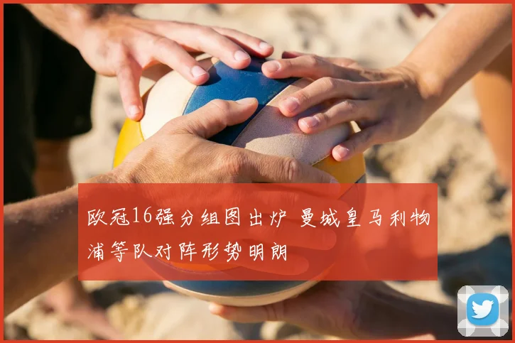 欧冠16强分组图出炉 曼城皇马利物浦等队对阵形势明朗