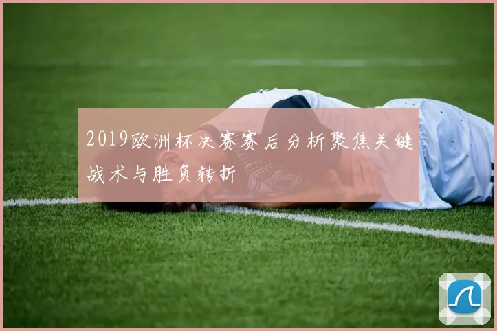 2019欧洲杯决赛赛后分析聚焦关键战术与胜负转折
