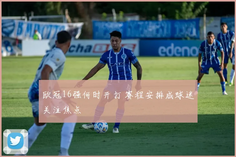 欧冠16强何时开打 赛程安排成球迷关注焦点