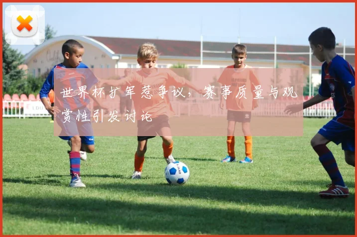 世界杯扩军惹争议,赛事质量与观赏性引发讨论