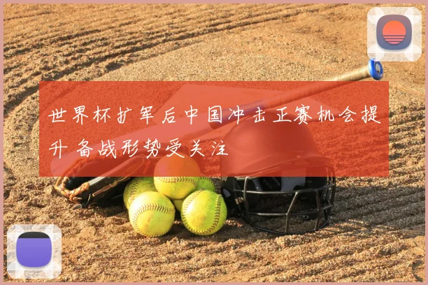 世界杯扩军后中国冲击正赛机会提升 备战形势受关注