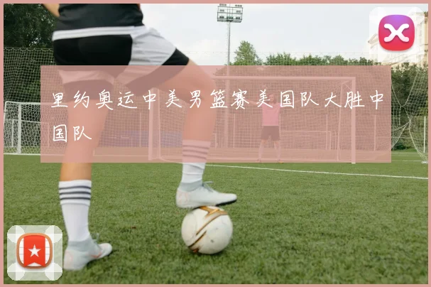 里约奥运中美男篮赛美国队大胜中国队